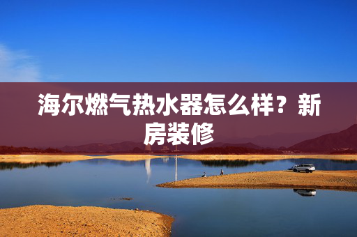 海尔燃气热水器怎么样？新房装修