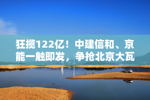 狂揽122亿！中建信和、京能一触即发，争抢北京大瓦窑姊妹地！