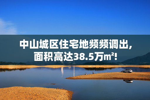 中山城区住宅地频频调出,面积高达38.5万㎡!