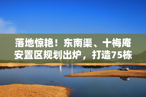 落地惊艳！东南渠、十梅庵安置区规划出炉，打造75栋住宅！