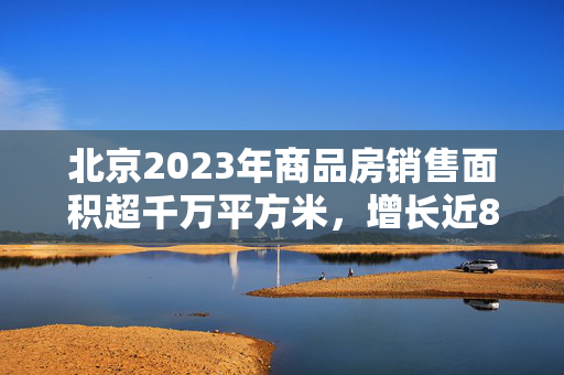 北京2023年商品房销售面积超千万平方米，增长近8%