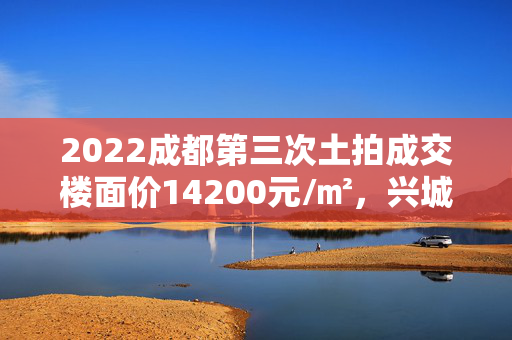 2022成都第三次土拍成交楼面价14200元/㎡，兴城人居拿下三圣乡旁两宗地块