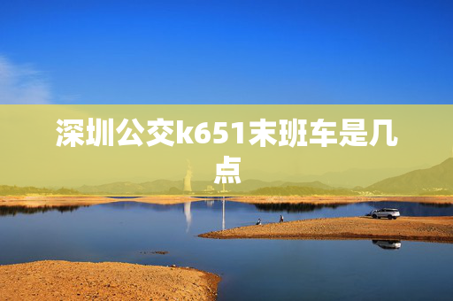 深圳公交k651末班车是几点