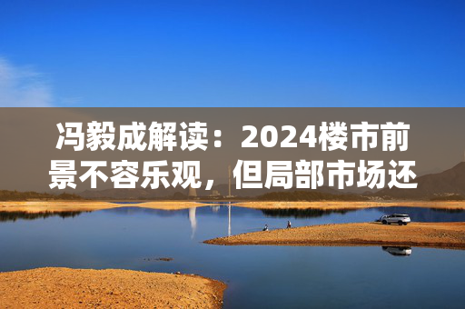 冯毅成解读：2024楼市前景不容乐观，但局部市场还存在机遇！