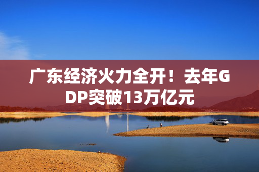 广东经济火力全开！去年GDP突破13万亿元