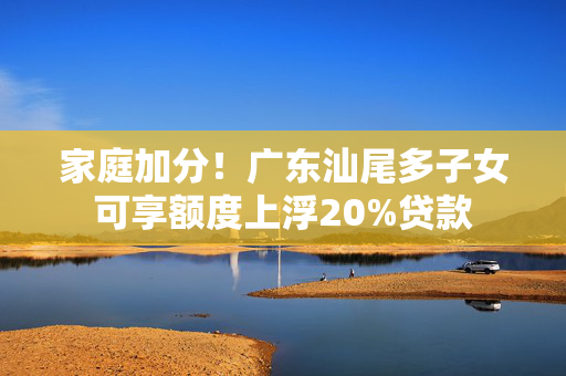 家庭加分！广东汕尾多子女可享额度上浮20%贷款