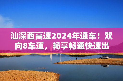 汕深西高速2024年通车！双向8车道，畅享畅通快速出行！