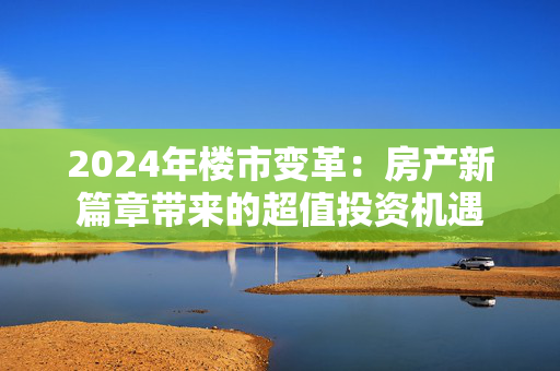 2024年楼市变革：房产新篇章带来的超值投资机遇