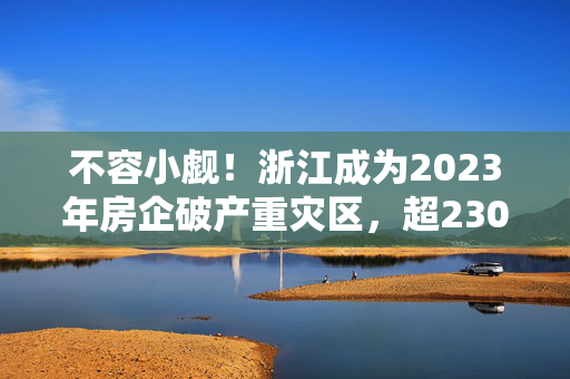 不容小觑！浙江成为2023年房企破产重灾区，超230家企业陷危机！