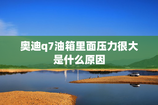 奥迪q7油箱里面压力很大是什么原因