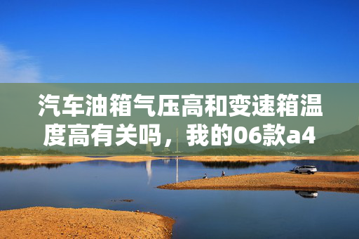 汽车油箱气压高和变速箱温度高有关吗，我的06款a4，油箱打开加油时，水很大，有时候过急了还会喷出