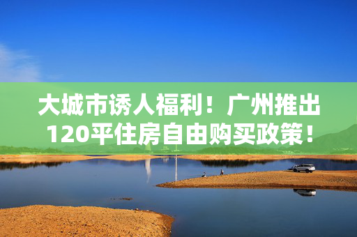 大城市诱人福利！广州推出120平住房自由购买政策！