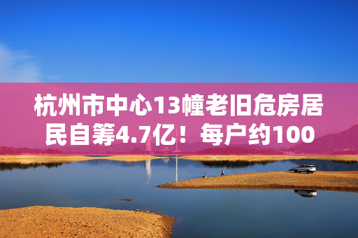 杭州市中心13幢老旧危房居民自筹4.7亿！每户约100万全新豪宅奉上！