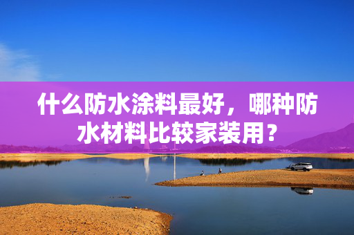 什么防水涂料最好，哪种防水材料比较家装用？