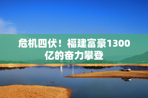 危机四伏！福建富豪1300亿的奋力攀登