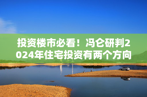 投资楼市必看！冯仑研判2024年住宅投资有两个方向