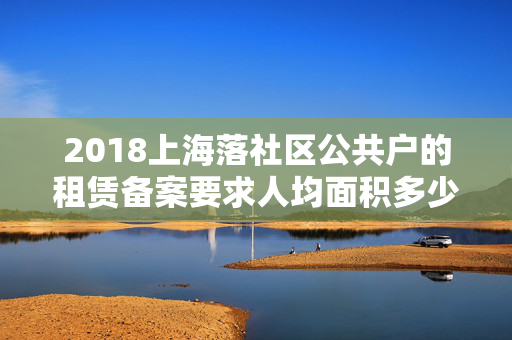 2018上海落社区公共户的租赁备案要求人均面积多少了么？