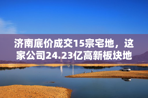 济南底价成交15宗宅地，这家公司24.23亿高新板块地块不容错过！