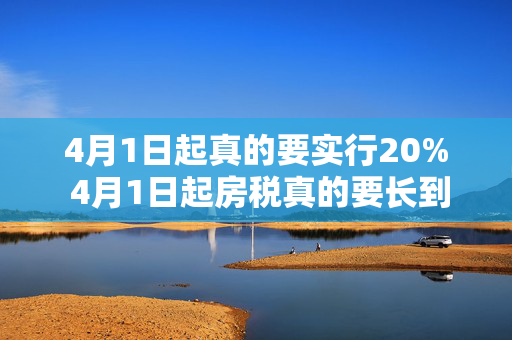 4月1日起真的要实行20% 4月1日起房税真的要长到20%吗？ 4月1日真的要实行20%的税吗？