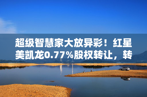 超级智慧家大放异彩！红星美凯龙0.77%股权转让，转让价惊人1096.9万元！