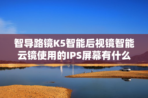 智导路镜K5智能后视镜智能云镜使用的IPS屏幕有什么好处？