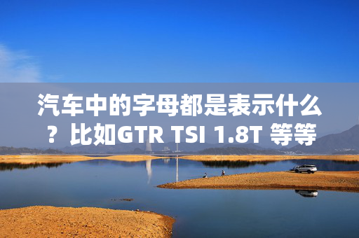 汽车中的字母都是表示什么？比如GTR TSI 1.8T 等等 都是什么意思？