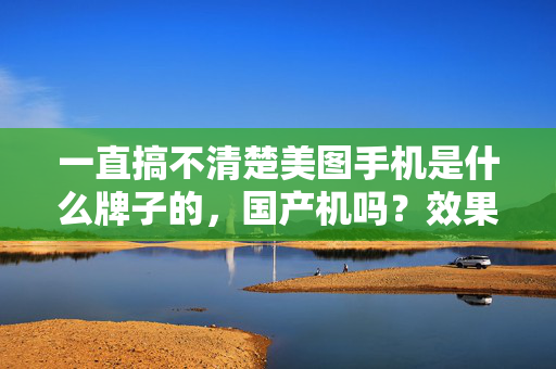 一直搞不清楚美图手机是什么牌子的，国产机吗？效果怎样？