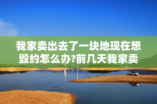 我家卖出去了一块地现在想毁约怎么办?前几天我家卖出去一块地，现在想要回来，可行么？具体怎么办？