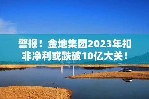 警报！金地集团2023年扣非净利或跌破10亿大关！