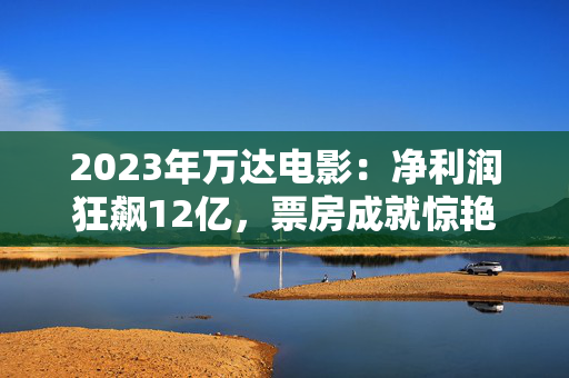 2023年万达电影：净利润狂飙12亿，票房成就惊艳75.6亿！