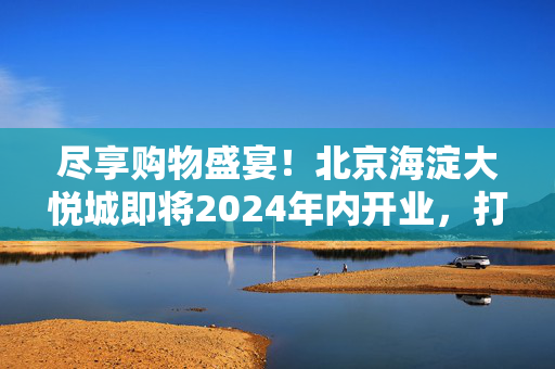 尽享购物盛宴！北京海淀大悦城即将2024年内开业，打造全新“山系购物中心”