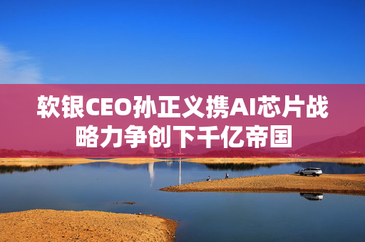 软银CEO孙正义携AI芯片战略力争创下千亿帝国