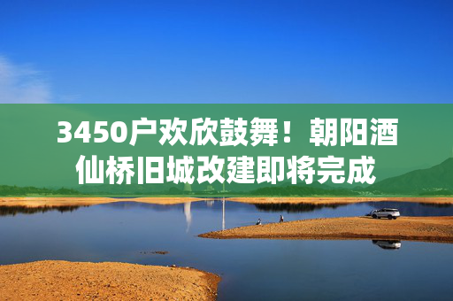 3450户欢欣鼓舞！朝阳酒仙桥旧城改建即将完成