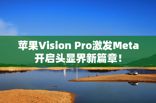 苹果Vision Pro激发Meta开启头显界新篇章！