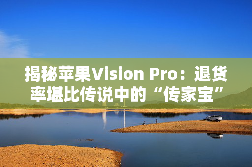 揭秘苹果Vision Pro：退货率堪比传说中的“传家宝”！