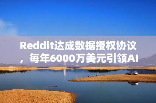 Reddit达成数据授权协议，每年6000万美元引领AI新风潮！