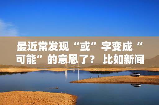 最近常发现“或”字变成“可能”的意思了？ 比如新闻上说“房价最近或有所下调” 这种现象是从什么时候开始的？教科书上刚改的