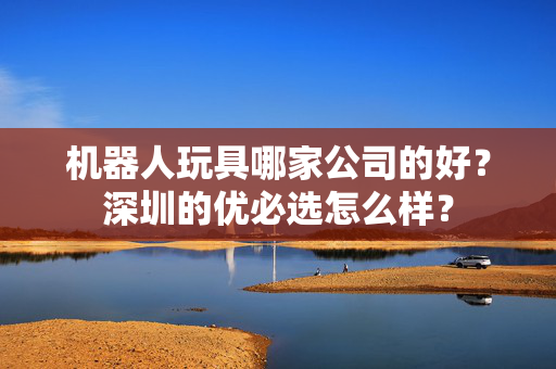 机器人玩具哪家公司的好？深圳的优必选怎么样？