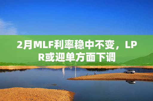 2月MLF利率稳中不变，LPR或迎单方面下调