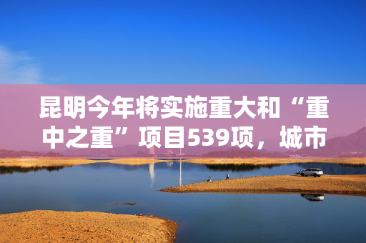 昆明今年将实施重大和“重中之重”项目539项，城市更新改造投资达155.11亿元