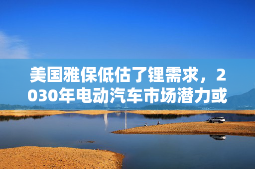 美国雅保低估了锂需求，2030年电动汽车市场潜力或超预期！