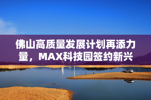 佛山高质量发展计划再添力量，MAX科技园签约新兴产业投资项目！