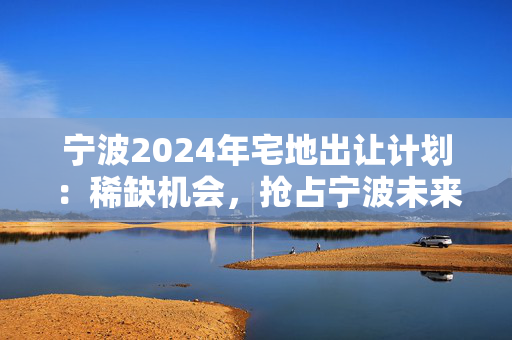 宁波2024年宅地出让计划：稀缺机会，抢占宁波未来发展先机！