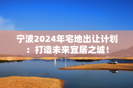 宁波2024年宅地出让计划：打造未来宜居之城！