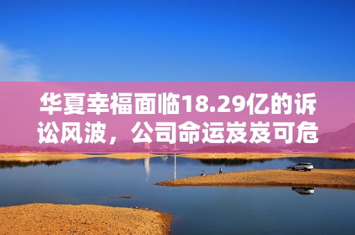 华夏幸福面临18.29亿的诉讼风波，公司命运岌岌可危？