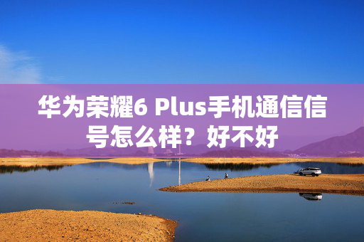 华为荣耀6 Plus手机通信信号怎么样？好不好