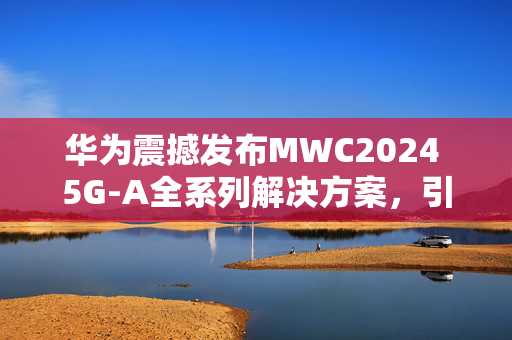 华为震撼发布MWC2024 5G-A全系列解决方案，引领科技潮流！