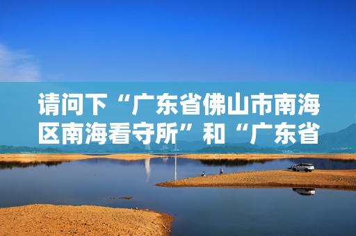 请问下“广东省佛山市南海区南海看守所”和“广东省佛山市南海区狮山招大南海看守所”是同一间吗？