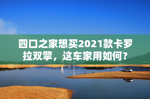 四口之家想买2021款卡罗拉双擎，这车家用如何？