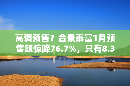 高调预售？合景泰富1月预售额惊降76.7%，只有8.3亿元！